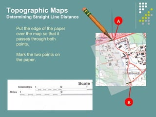 AA
BB
Put the edge of the paper
over the map so that it
passes through both
points.
Mark the two points on
the paper.
Topographic Maps
Determining Straight Line Distance
 