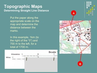 AA
BB
Put the paper along the
appropriate scale on the
map and determine the
distance between the
marks.
In this example, 1km (to
the right of the “0”) and
700 m to the left, for a
total of 1700 m.
Topographic Maps
Determining Straight Line Distance
 