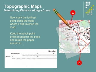 AA
BB
Now mark the furthest
point along the edge
where it still touches the
road.
Keep the pencil point
pressed against the page
and rotate the paper
around it…
Topographic Maps
Determining Distance Along a Curve
 