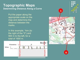 AA
BB
Put the paper along the
appropriate scale on the
map and determine the
distance between the
marks.
In this example, 1km (to
the right of the “0”) and
900 m to the left, for a
total of 1900 m.
.
Startpoint
Endpoint
Topographic Maps
Determining Distance Along a Curve
 