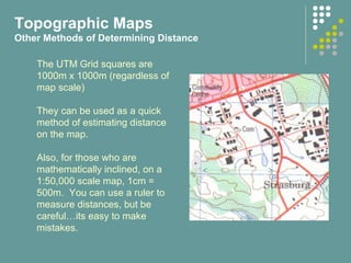 The UTM Grid squares are
1000m x 1000m (regardless of
map scale)
They can be used as a quick
method of estimating distance
on the map.
Also, for those who are
mathematically inclined, on a
1:50,000 scale map, 1cm =
500m. You can use a ruler to
measure distances, but be
careful…its easy to make
mistakes.
Topographic Maps
Other Methods of Determining Distance
 
