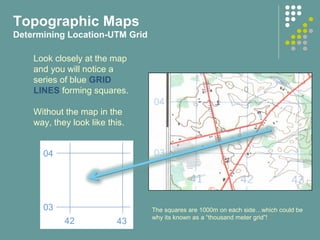 Topographic Maps
Determining Location-UTM Grid
Look closely at the map
and you will notice a
series of blue GRID
LINES forming squares.
Without the map in the
way, they look like this.
04
03
42 43
The squares are 1000m on each side…which could be
why its known as a “thousand meter grid”!
 