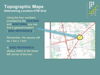 Using the four numbers
provided by the EASTING
and NORTHING you can
find a general location
(GRID REFERENCE)
Remember, the square will
be 1 km x 1 km!
A GRID REFERENCE
always refers to the lower
left corner of the box.
Topographic Maps
Determining Location-UTM Grid
 