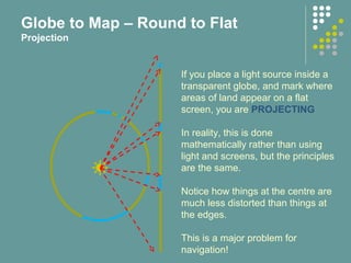 If you place a light source inside a
transparent globe, and mark where
areas of land appear on a flat
screen, you are PROJECTING
In reality, this is done
mathematically rather than using
light and screens, but the principles
are the same.
Notice how things at the centre are
much less distorted than things at
the edges.
This is a major problem for
navigation!
Globe to Map – Round to Flat
Projection
 