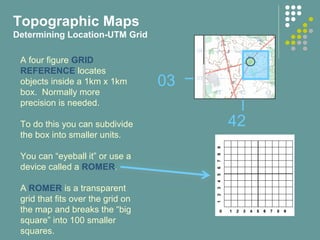 42
03
A four figure GRID
REFERENCE locates
objects inside a 1km x 1km
box. Normally more
precision is needed.
To do this you can subdivide
the box into smaller units.
You can “eyeball it” or use a
device called a ROMER.
A ROMER is a transparent
grid that fits over the grid on
the map and breaks the “big
square” into 100 smaller
squares.
Topographic Maps
Determining Location-UTM Grid
 