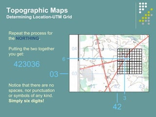 42
03
3
6
Repeat the process for
the NORTHING.
Putting the two together
you get:
Notice that there are no
spaces, nor punctuation
or symbols of any kind.
Simply six digits!
423036
Topographic Maps
Determining Location-UTM Grid
 