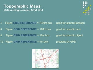 Topographic Maps
Determining Location-UTM Grid
4 Figure GRID REFERENCE = 1000m box good for general location
6 Figure GRID REFERENCE = 100m box good for specific area
8 Figure GRID REFERENCE = 10m box good for specific object
12 Figure GRID REFERENCE = 1m box provided by GPS
 
