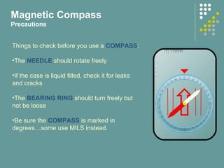Magnetic Compass
Precautions
Things to check before you use a COMPASS:
•The NEEDLE should rotate freely
•If the case is liquid filled, check it for leaks
and cracks
•The BEARING RING should turn freely but
not be loose
•Be sure the COMPASS is marked in
degrees…some use MILS instead.
 