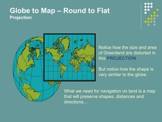 Notice how the size and area
of Greenland are distorted in
this PROJECTION.
But notice how the shape is
very similar to the globe.
What we need for navigation on land is a map
that will preserve shapes, distances and
directions…
Globe to Map – Round to Flat
Projection
 