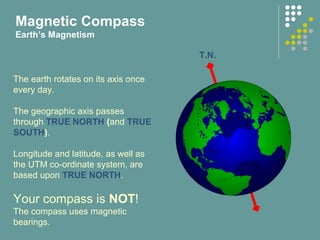 The earth rotates on its axis once
every day.
The geographic axis passes
through TRUE NORTH (and TRUE
SOUTH).
Longitude and latitude, as well as
the UTM co-ordinate system, are
based upon TRUE NORTH.
Your compass is NOT!
The compass uses magnetic
bearings.
Magnetic Compass
Earth’s Magnetism
T.N.
 