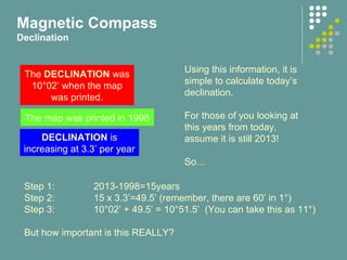 The DECLINATION was
10°02’ when the map
was printed.
The map was printed in 1998
DECLINATION is
increasing at 3.3’ per year
Using this information, it is
simple to calculate today’s
declination.
For those of you looking at
this years from today,
assume it is still 2013!
So…
Step 1: 2013-1998=15years
Step 2: 15 x 3.3’=49.5’ (remember, there are 60’ in 1°)
Step 3: 10°02’ + 49.5’ = 10°51.5’ (You can take this as 11°)
But how important is this REALLY?
Magnetic Compass
Declination
 