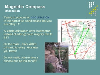 Failing to account for DECLINATION
in this part of the world means that you
are off by 11°.
A simple calculation error (subtracting
instead of adding) could magnify that to
22°!
Do the math…that’s 440m
off track for every kilometer
you travel!
Do you really want to take a
chance and be that far off?
Magnetic Compass
Declination
 