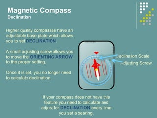 10° 10°
20° 20°
5°5°
West East
Adjusting Screw
Declination Scale
Higher quality compasses have an
adjustable base plate which allows
you to set DECLINATION.
A small adjusting screw allows you
to move the ORIENTING ARROW
to the proper setting.
Once it is set, you no longer need
to calculate declination.
Magnetic Compass
Declination
If your compass does not have this
feature you need to calculate and
adjust for DECLINATION every time
you set a bearing.
 