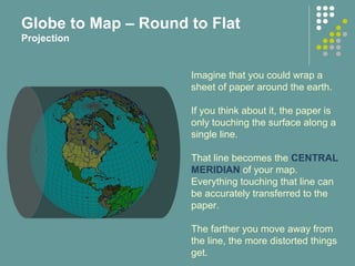 Imagine that you could wrap a
sheet of paper around the earth.
If you think about it, the paper is
only touching the surface along a
single line.
That line becomes the CENTRAL
MERIDIAN of your map.
Everything touching that line can
be accurately transferred to the
paper.
The farther you move away from
the line, the more distorted things
get.
Globe to Map – Round to Flat
Projection
 