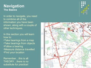 In order to navigate, you need
to combine all of the
information you have been
shown, along with a couple of
other techniques.
In this section you will learn
how to:
•Take bearings from a map
•Take bearings from objects
•Follow a bearing
•Measure distance travelled
•Find your location
Remember…this is all
THEORY…there is no
substitute for practice!
Navigation
The Basics
 
