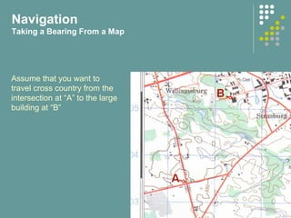 Assume that you want to
travel cross country from the
intersection at “A” to the large
building at “B”
Navigation
Taking a Bearing From a Map
 