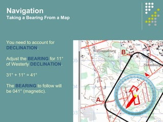 You need to account for
DECLINATION.
Adjust the BEARING for 11°
of Westerly DECLINATION.
31° + 11° = 41°
The BEARING to follow will
be 041° (magnetic).
Navigation
Taking a Bearing From a Map
 