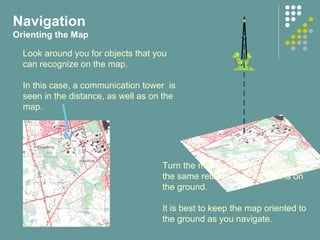 Navigation
Orienting the Map
Look around you for objects that you
can recognize on the map.
In this case, a communication tower is
seen in the distance, as well as on the
map.
Turn the map so that the object is in
the same relative position as it is on
the ground.
It is best to keep the map oriented to
the ground as you navigate.
 
