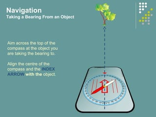 Aim across the top of the
compass at the object you
are taking the bearing to.
Align the centre of the
compass and the INDEX
ARROW with the object.
Navigation
Taking a Bearing From an Object
 