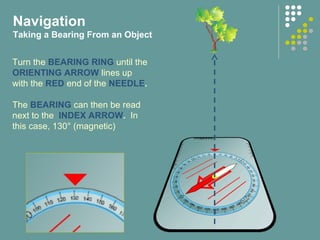 Turn the BEARING RING until the
ORIENTING ARROW lines up
with the RED end of the NEEDLE.
The BEARING can then be read
next to the INDEX ARROW. In
this case, 130° (magnetic)
Navigation
Taking a Bearing From an Object
 
