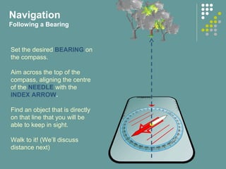 Navigation
Following a Bearing
Set the desired BEARING on
the compass.
Aim across the top of the
compass, aligning the centre
of the NEEDLE with the
INDEX ARROW.
Find an object that is directly
on that line that you will be
able to keep in sight.
Walk to it! (We’ll discuss
distance next)
 
