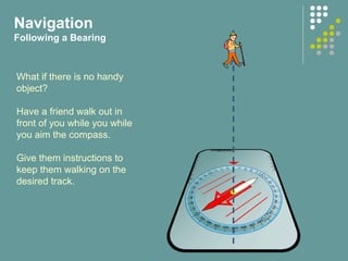 Navigation
Following a Bearing
What if there is no handy
object?
Have a friend walk out in
front of you while you while
you aim the compass.
Give them instructions to
keep them walking on the
desired track.
 