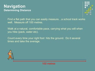 Find a flat path that you can easily measure…a school track works
well. Measure off 100 metres.
Walk at a natural, comfortable pace, carrying what you will when
you hike (pack, water etc).
Count every time your right foot hits the ground. Do it several
times and take the average.
100 metres
Navigation
Determining Distance
 