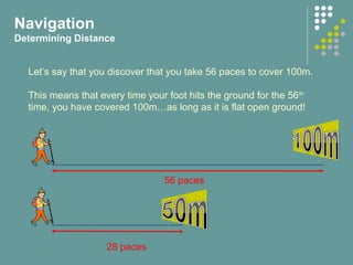 Navigation
Determining Distance
Let’s say that you discover that you take 56 paces to cover 100m.
This means that every time your foot hits the ground for the 56th
time, you have covered 100m…as long as it is flat open ground!
56 paces
28 paces
 