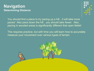 Navigation
Determining Distance
You should find a place to try pacing up a hill…it will take more
paces! Also pace down the hill…you should take fewer. Also,
pacing in wooded areas is significantly different that open fields!
This requires practice, but with time you will learn how to accurately
measure your movement over various types of terrain.
 