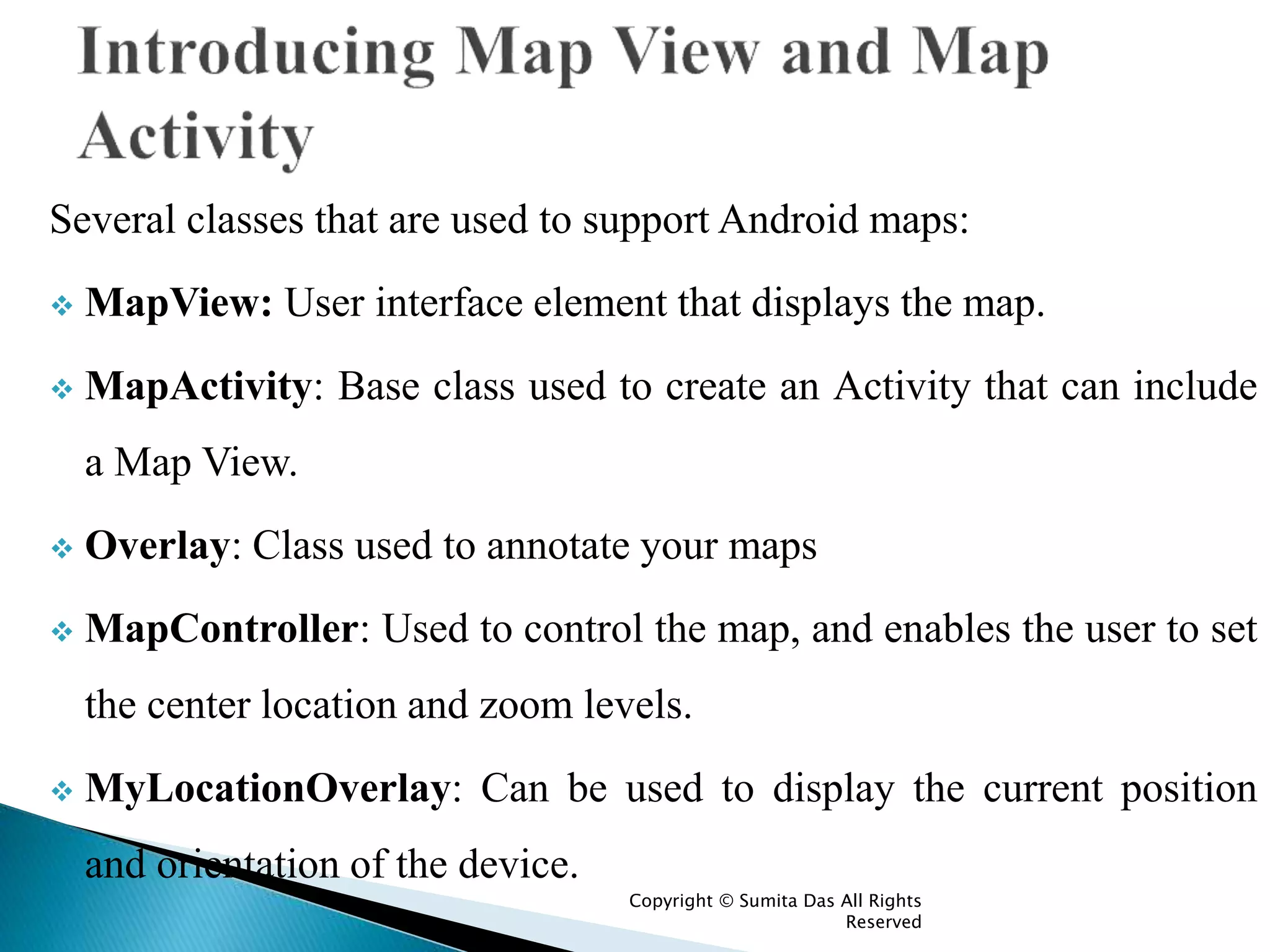 Several classes that are used to support Android maps:
 MapView: User interface element that displays the map.
 MapActivity: Base class used to create an Activity that can include
a Map View.
 Overlay: Class used to annotate your maps
 MapController: Used to control the map, and enables the user to set
the center location and zoom levels.
 MyLocationOverlay: Can be used to display the current position
and orientation of the device.
Created by Sumita Das
 