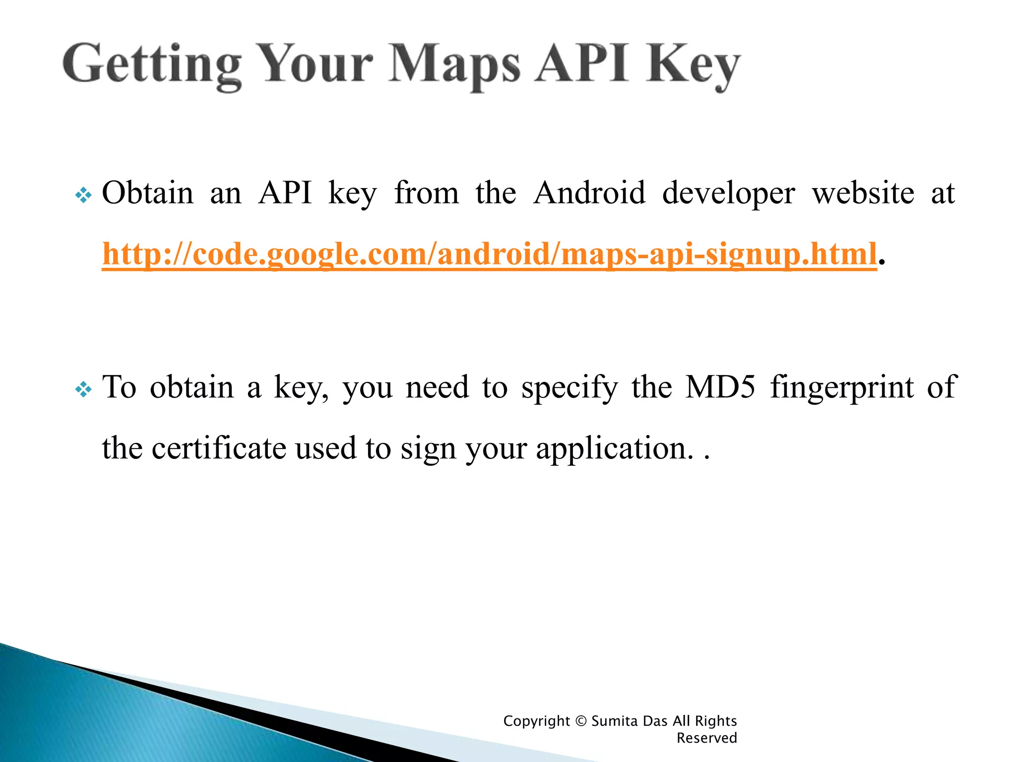  Obtain an API key from the Android developer website at
http://code.google.com/android/maps-api-signup.html.
 To obtain a key, you need to specify the MD5 fingerprint of
the certificate used to sign your application. .
Created by Sumita Das
 