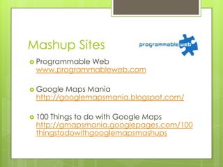 Mashup Sites
 Programmable
             Web
 www.programmableweb.com

 Google Maps Mania
 http://googlemapsmania.blogspot.com/

 100Things to do with Google Maps
 http://gmapsmania.googlepages.com/100
 thingstodowithgooglemapsmashups
 