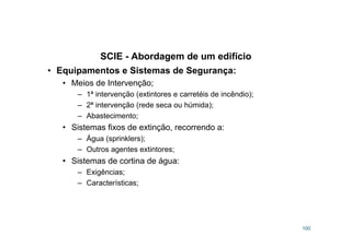 SCIE - Abordagem de um edifício
100
• Equipamentos e Sistemas de Segurança:
• Meios de Intervenção;
– 1ª intervenção (extintores e carretéis de incêndio);
– 2ª intervenção (rede seca ou húmida);
– Abastecimento;
• Sistemas fixos de extinção, recorrendo a:
– Água (sprinklers);
– Outros agentes extintores;
• Sistemas de cortina de água:
– Exigências;
– Características;
 