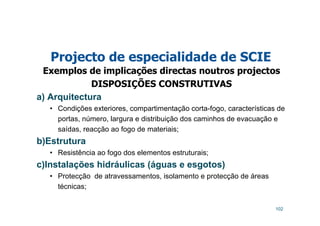102
Projecto de especialidade de SCIE
Exemplos de implicações directas noutros projectos
DISPOSIÇÕES CONSTRUTIVAS
a) Arquitectura
• Condições exteriores, compartimentação corta-fogo, características de
portas, número, largura e distribuição dos caminhos de evacuação e
saídas, reacção ao fogo de materiais;
b)Estrutura
• Resistência ao fogo dos elementos estruturais;
c)Instalações hidráulicas (águas e esgotos)
• Protecção de atravessamentos, isolamento e protecção de áreas
técnicas;
 