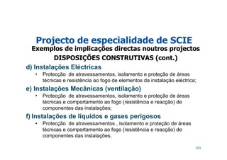 103
Projecto de especialidade de SCIE
Exemplos de implicações directas noutros projectos
DISPOSIÇÕES CONSTRUTIVAS (cont.)
d) Instalações Eléctricas
• Protecção de atravessamentos, isolamento e proteção de áreas
técnicas e resistência ao fogo de elementos da instalação eléctrica;
e) Instalações Mecânicas (ventilação)
• Protecção de atravessamentos, isolamento e proteção de áreas
técnicas e comportamento ao fogo (resistência e reacção) de
componentes das instalações;
f) Instalações de líquidos e gases perigosos
• Protecção de atravessamentos , isolamento e proteção de áreas
técnicas e comportamento ao fogo (resistência e reacção) de
componentes das instalações.
 