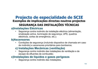 104
Projecto de especialidade de SCIE
Exemplos de implicações directas noutros projectos
SEGURANÇA DAS INSTALAÇÕES TÉCNICAS
a)Instalações Eléctricas
• Segurança contra incêndio da instalação eléctrica (alimentação,
sinalização activa, iluminação de segurança, UPS, quadros
eléctricos, cortes de emergência, etc.);
b)Ascensores
• Condições de segurança (incluindo dispositivo de chamada em caso
de incêndio) e ascensores prioritários para bombeiros;
c) Instalações Mecânicas (ventilação)
• Segurança contra incêndio das instalações de ventilação e de
escape de efluentes de combustão;
c)Instalações de líquidos e gases perigosos
• Segurança contra incêndio das instalações.
 