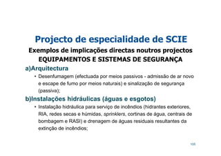 105
Projecto de especialidade de SCIE
Exemplos de implicações directas noutros projectos
EQUIPAMENTOS E SISTEMAS DE SEGURANÇA
a)Arquitectura
• Desenfumagem (efectuada por meios passivos - admissão de ar novo
e escape de fumo por meios naturais) e sinalização de segurança
(passiva);
b)Instalações hidráulicas (águas e esgotos)
• Instalação hidráulica para serviço de incêndios (hidrantes exteriores,
RIA, redes secas e húmidas, sprinklers, cortinas de água, centrais de
bombagem e RASI) e drenagem de águas residuais resultantes da
extinção de incêndios;
 