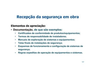 107
Recepção da segurança em obra
Elementos de apreciação:
• Documentação, de que são exemplos:
• Certificados de conformidade de produtos/equipamentos;
• Termos de responsabilidade de instaladores;
• Manuais de exploração de sistemas e equipamentos;
• Telas finais de instalações de segurança;
• Esquemas de funcionamento e configuração de sistemas de
segurança;
• Regras expeditas de operação de equipamentos e sistemas.
 