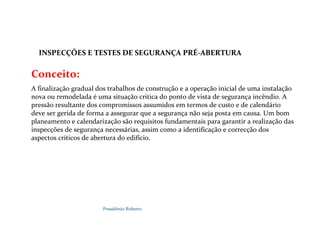 Possidónio Roberto
Conceito:
A finalização gradual dos trabalhos de construção e a operação inicial de uma instalação
nova ou remodelada é uma situação critica do ponto de vista de segurança incêndio. A
pressão resultante dos compromissos assumidos em termos de custo e de calendário
deve ser gerida de forma a assegurar que a segurança não seja posta em causa. Um bom
planeamento e calendarização são requisitos fundamentais para garantir a realização das
inspecções de segurança necessárias, assim como a identificação e correcção dos
aspectos críticos de abertura do edifício.
INSPECÇÕES E TESTES DE SEGURANÇA PRÉ-ABERTURA
E PRÉ-ABERTURA
 