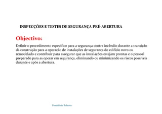 Possidónio Roberto
Objectivo:
Definir o procedimento especifico para a segurança contra incêndio durante a transição
da construção para a operação de instalações de segurança do edifício novo ou
remodelado e contribuir para assegurar que as instalações estejam prontas e o pessoal
preparado para as operar em segurança, eliminando ou minimizando os riscos possíveis
durante e após a abertura.
INSPECÇÕES E TESTES DE SEGURANÇA PRÉ-ABERTURA
E PRÉ-ABERTURA
 