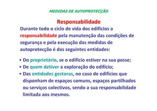 • Do proprietário, se o edifício estiver na sua posse;
• De quem detiver a exploração do edifício;
• Das entidades gestoras, no caso de edifícios que
disponham de espaços comuns, espaços partilhados
ou serviços colectivos, sendo a sua responsabilidade
limitada aos mesmos.
Responsabilidade
Responsabilidade
Durante todo o ciclo de vida dos edifícios a
responsabilidade pela manutenção das condições de
segurança e pela execução das medidas de
autoprotecção é das seguintes entidades:
MEDIDAS DE AUTOPROTECÇÃO
 