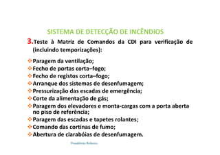 Possidónio Roberto
SISTEMA DE DETECÇÃO DE INCÊNDIOS
3.Teste à Matriz de Comandos da CDI para verificação de
(incluindo temporizações):
Paragem da ventilação;
Fecho de portas corta–fogo;
Fecho de registos corta–fogo;
Arranque dos sistemas de desenfumagem;
Pressurização das escadas de emergência;
Corte da alimentação de gás;
Paragem dos elevadores e monta-cargas com a porta aberta
no piso de referência;
Paragem das escadas e tapetes rolantes;
Comando das cortinas de fumo;
Abertura de clarabóias de desenfumagem.
 