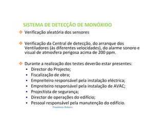 Possidónio Roberto
SISTEMA DE DETECÇÃO DE MONÓXIDO
DE CARBONO
 Verificação aleatória dos sensores
 Verificação da Central de detecção, do arranque dos
Ventiladores (às diferentes velocidades), do alarme sonoro e
visual de atmosfera perigosa acima de 200 ppm.
 Durante a realização dos testes deverão estar presentes:
 Director do Projecto;
 Fiscalização de obra;
 Empreiteiro responsável pela instalação eléctrica;
 Empreiteiro responsável pela instalação de AVAC;
 Projectista de segurança;
 Director de operações do edifício;
 Pessoal responsável pela manutenção do edifício.
 
