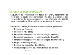 Possidónio Roberto
SISTEMA DE DESENFUMAGEM
Aquando da realização do teste do SADI, recomenda-se
verificar, a partir dos comandos da CDI, o arranque dos
ventiladores de desenfumagem e sua eficiência de acordo
com o projectado. Deve utilizar-se a máquina de fumos.
Durante a realização dos testes deverão estar presentes:
 Director do Projecto;
 Fiscalização de obra;
 Empreiteiro responsável pela instalação eléctrica;
 Empreiteiro responsável pela instalação de AVAC;
 Empreiteiro responsável pela instalação das clarabóias;
 Projectista de segurança;
 Director de operações do edifício;
 Pessoal responsável pela manutenção do edifício
 