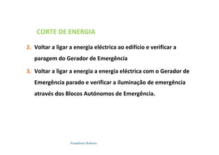 Possidónio Roberto
CORTE DE ENERGIA
2. Voltar a ligar a energia eléctrica ao edifício e verificar a
paragem do Gerador de Emergência
3. Voltar a ligar a energia a energia eléctrica com o Gerador de
Emergência parado e verificar a iluminação de emergência
através dos Blocos Autónomos de Emergência.
 
