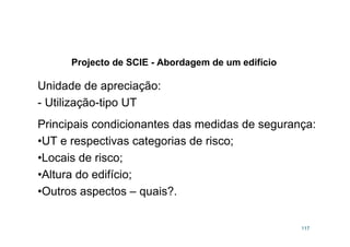 Projecto de SCIE - Abordagem de um edifício
117
Unidade de apreciação:
- Utilização-tipo UT
Principais condicionantes das medidas de segurança:
•UT e respectivas categorias de risco;
•Locais de risco;
•Altura do edifício;
•Outros aspectos – quais?.
 