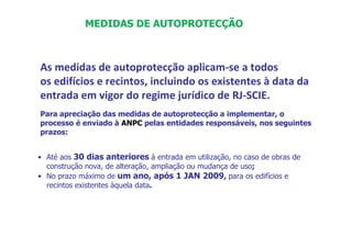 As medidas de autoprotecção aplicam-se a todos
os edifícios e recintos, incluindo os existentes à data da
entrada em vigor do regime jurídico de RJ-SCIE.
Para apreciação das medidas de autoprotecção a implementar, o
processo é enviado à ANPC pelas entidades responsáveis, nos seguintes
prazos:
• Até aos 30 dias anteriores à entrada em utilização, no caso de obras de
construção nova, de alteração, ampliação ou mudança de uso;
• No prazo máximo de um ano, após 1 JAN 2009, para os edifícios e
recintos existentes àquela data.
MEDIDAS DE AUTOPROTECÇÃO
 