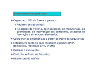 Organizar o SSI de forma a garantir:
 Registos de segurança;
 Relatórios de vistoria, de inspecções, de manutenção, de
ocorrências, de intervenção dos bombeiros, de acções de
formação e simulacros efectuados;
 Coordenar as emergências a partir do Posto de Segurança;
 Estabelecer contacto com entidades externas (PSP,
Bombeiros, Protecção Civil, INEM);
 Ordenar a evacuação;
 Controlar o Ponto de Encontro;
 Reabertura do edifício.
Responsável pela Segurança (RS)
 