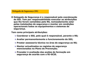 O Delegado de Segurança é o responsável pela coordenação
do SSI. Tem por responsabilidade executar as atribuições
que lhe forem cometidas pelo RS, nomeadamente zelar
pelas instalações de segurança e manter em condições
operacionais todos os equipamentos e sistemas de
segurança.
Tem como principais atribuições:
 Coordenar o SSI, pelo qual é responsável, perante o RS;
 Avaliar permanentemente o funcionamento do SSI;
 Prestar assessoria técnica na área de segurança ao RS;
 Manter actualizados os registos de segurança
mencionados no Plano de Prevenção;
 Proceder à avaliação das acções de formação em
segurança de acordo com o RJ-SCIE.
Delegado de Segurança (DS)
 