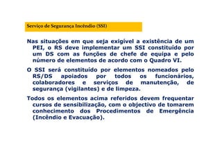 Nas situações em que seja exigível a existência de um
PEI, o RS deve implementar um SSI constituído por
um DS com as funções de chefe de equipa e pelo
número de elementos de acordo com o Quadro VI.
O SSI será constituído por elementos nomeados pelo
RS/DS apoiados por todos os funcionários,
colaboradores e serviços de manutenção, de
segurança (vigilantes) e de limpeza.
Todos os elementos acima referidos devem frequentar
cursos de sensibilização, com o objectivo de tomarem
conhecimento dos Procedimentos de Emergência
(Incêndio e Evacuação).
Serviço de Segurança Incêndio (SSI)
 